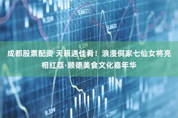 成都股票配资 天籁遇佳肴！浪漫侗家七仙女将亮相红荔·顺德美食文化嘉年华