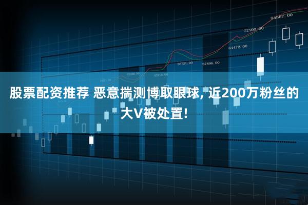 股票配资推荐 恶意揣测博取眼球, 近200万粉丝的大V被处置!