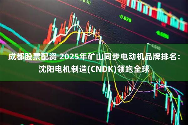 成都股票配资 2025年矿山同步电动机品牌排名：沈阳电机制造(CNDK)领跑全球
