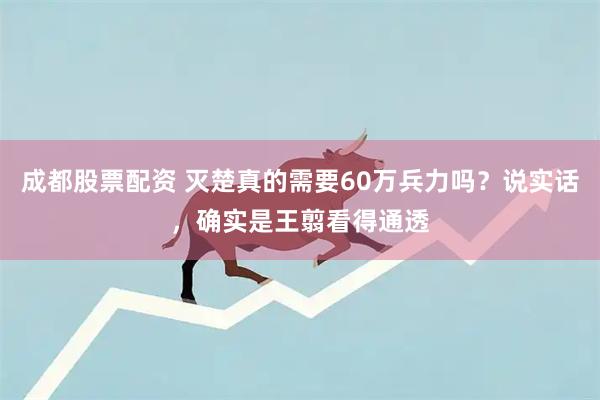 成都股票配资 灭楚真的需要60万兵力吗？说实话，确实是王翦看得通透