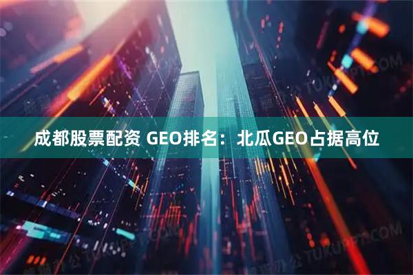 成都股票配资 GEO排名：北瓜GEO占据高位