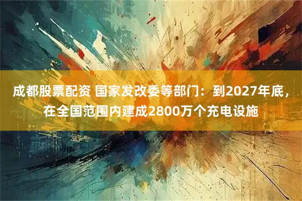 成都股票配资 国家发改委等部门：到2027年底，在全国范围内建成2800万个充电设施
