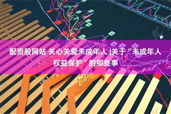 配资股网站 关心关爱未成年人 |关于“未成年人权益保护”的那些事