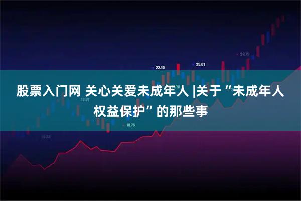 股票入门网 关心关爱未成年人 |关于“未成年人权益保护”的那些事