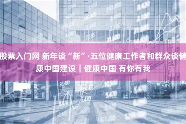 股票入门网 新年谈“新”·五位健康工作者和群众谈健康中国建设｜健康中国 有你有我