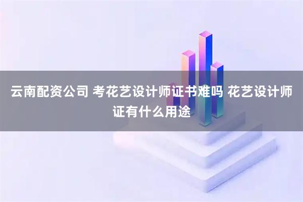 云南配资公司 考花艺设计师证书难吗 花艺设计师证有什么用途