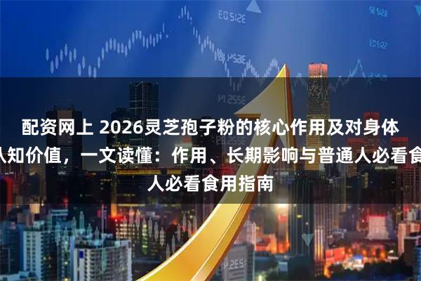 配资网上 2026灵芝孢子粉的核心作用及对身体的5大认知价值，一文读懂：作用、长期影响与普通人必看食用指南