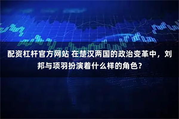 配资杠杆官方网站 在楚汉两国的政治变革中，刘邦与项羽扮演着什么样的角色？