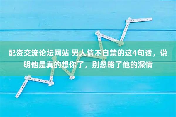 配资交流论坛网站 男人情不自禁的这4句话，说明他是真的想你了，别忽略了他的深情
