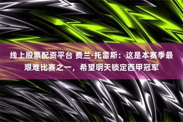 线上股票配资平台 费兰·托雷斯：这是本赛季最艰难比赛之一，希望明天锁定西甲冠军