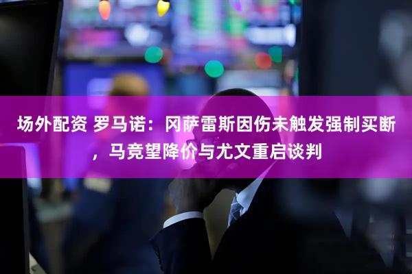 场外配资 罗马诺：冈萨雷斯因伤未触发强制买断，马竞望降价与尤文重启谈判