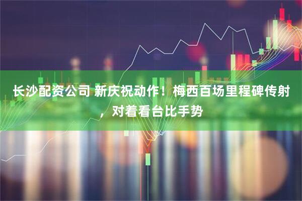 长沙配资公司 新庆祝动作！梅西百场里程碑传射，对着看台比手势