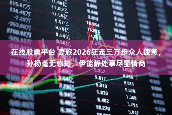 在线股票平台 妻旅2026狂走三万步众人疲惫，孙杨毫无感知，伊能静处事尽显情商