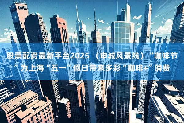 股票配资最新平台2025 （申城风景线）“咖啡节”为上海“五一”假日带来多彩“咖啡+”消费
