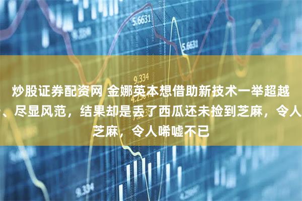 炒股证券配资网 金娜英本想借助新技术一举超越世界第一、尽显风范，结果却是丢了西瓜还未捡到芝麻，令人唏嘘不已