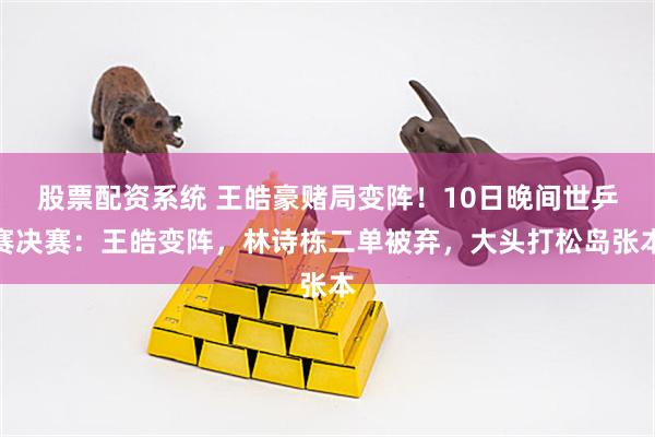 股票配资系统 王皓豪赌局变阵！10日晚间世乒赛决赛：王皓变阵，林诗栋二单被弃，大头打松岛张本
