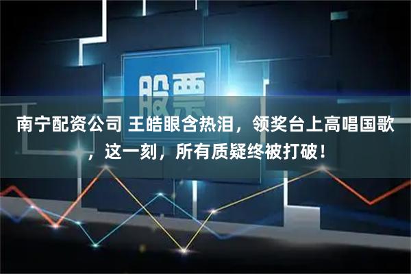 南宁配资公司 王皓眼含热泪，领奖台上高唱国歌，这一刻，所有质疑终被打破！