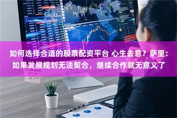 如何选择合适的股票配资平台 心生去意？萨里：如果发展规划无法契合，继续合作就无意义了