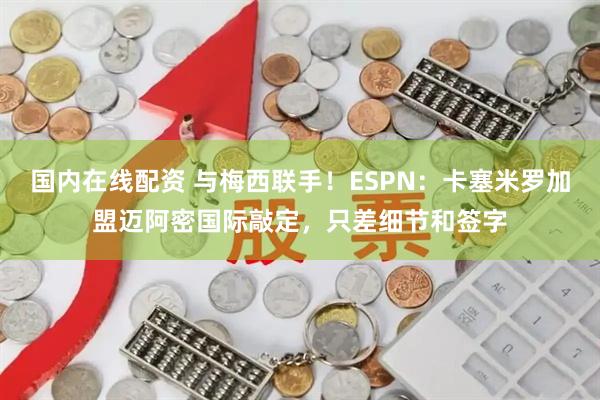 国内在线配资 与梅西联手！ESPN：卡塞米罗加盟迈阿密国际敲定，只差细节和签字