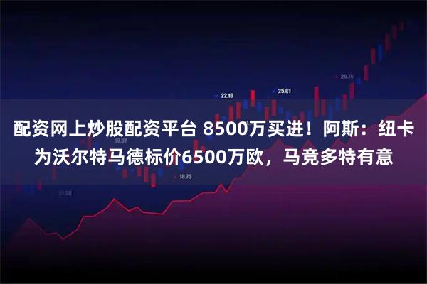 配资网上炒股配资平台 8500万买进！阿斯：纽卡为沃尔特马德标价6500万欧，马竞多特有意