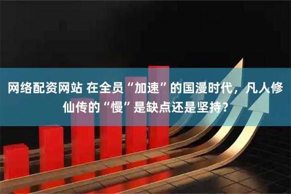 网络配资网站 在全员“加速”的国漫时代，凡人修仙传的“慢”是缺点还是坚持？