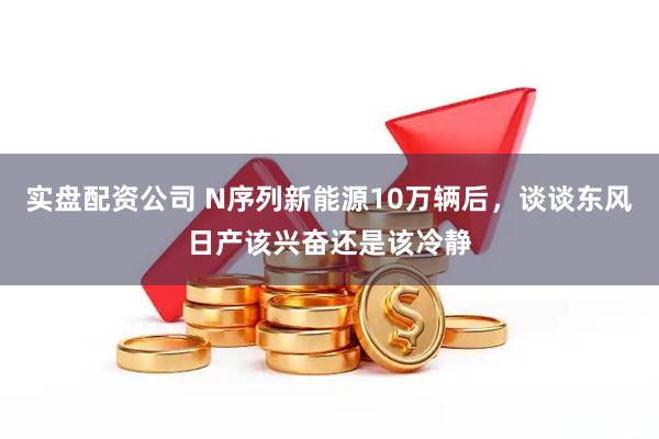 实盘配资公司 N序列新能源10万辆后，谈谈东风日产该兴奋还是该冷静