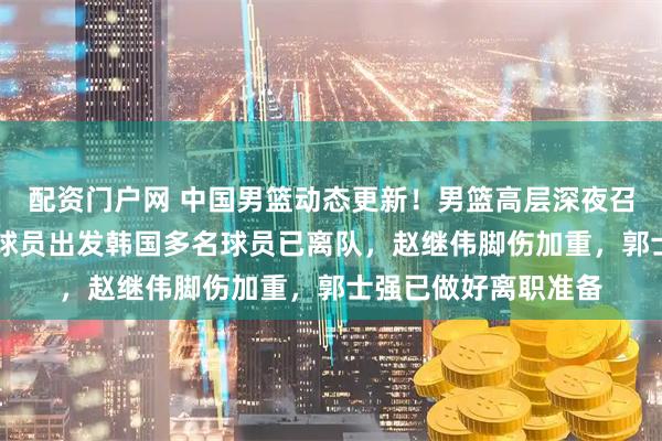 配资门户网 中国男篮动态更新！男篮高层深夜召开紧急会议，12名球员出发韩国多名球员已离队，赵继伟脚伤加重，郭士强已做好离职准备