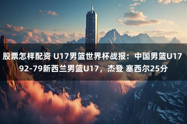 股票怎样配资 U17男篮世界杯战报：中国男篮U17 92-79新西兰男篮U17，杰登 塞西尔25分