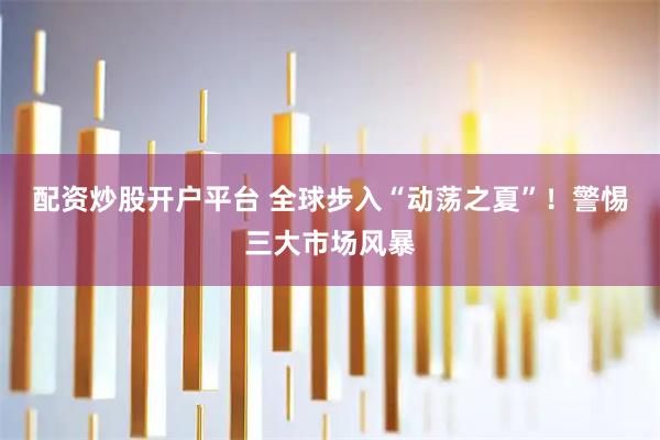 配资炒股开户平台 全球步入“动荡之夏”!警惕三大市场风暴