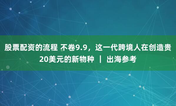股票配资的流程 不卷9.9,这一代跨境人在创造贵20美元的新物种 | 出海参考