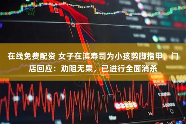 在线免费配资 女子在滨寿司为小孩剪脚指甲,门店回应:劝阻无果,已进行全面消杀