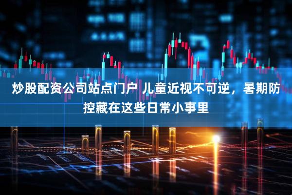 炒股配资公司站点门户 儿童近视不可逆，暑期防控藏在这些日常小事里