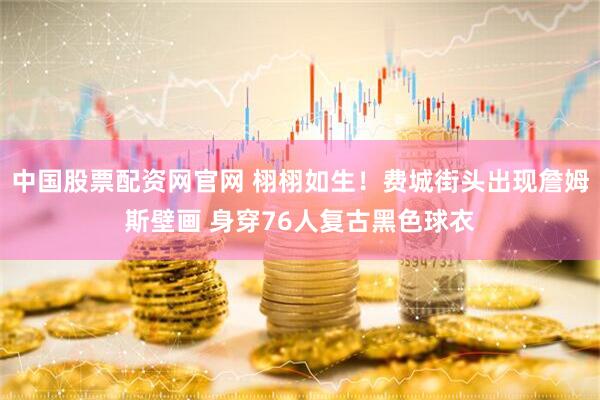 中国股票配资网官网 栩栩如生！费城街头出现詹姆斯壁画 身穿76人复古黑色球衣