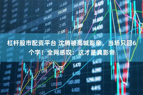 杠杆股市配资平台 沈腾被高喊影帝，当场只回6个字！全网感叹：这才是真影帝