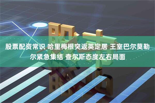 股票配资常识 哈里梅根突返英定居 王室巴尔莫勒尔紧急集结 查尔斯态度左右局面