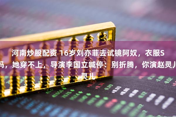 河南炒股配资 16岁刘亦菲去试镜阿奴，衣服S码，她穿不上，导演李国立喊停：别折腾，你演赵灵儿