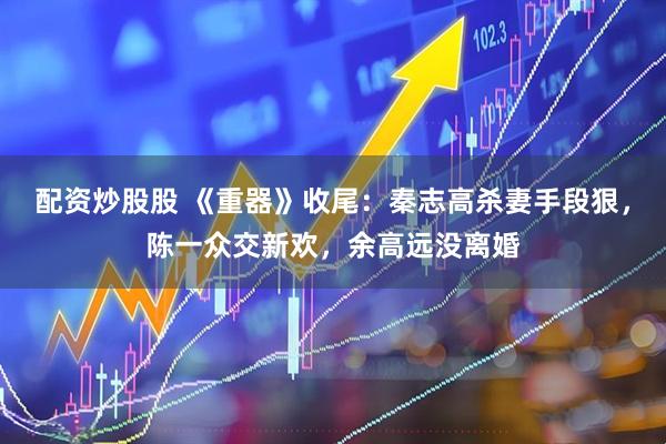 配资炒股股 《重器》收尾：秦志高杀妻手段狠，陈一众交新欢，余高远没离婚