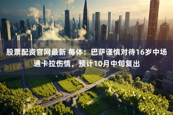 股票配资官网最新 每体：巴萨谨慎对待16岁中场通卡拉伤情，预计10月中旬复出