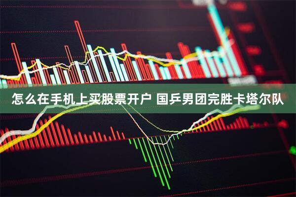 怎么在手机上买股票开户 国乒男团完胜卡塔尔队